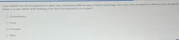 Lucy created a circular arrangement in a glass vase using several different types of flowers and foliage. Each side of the arrangement is different.even though the
shape is circular. Which of the following is the kind of arrangement Lucy created?
Contemporary
Form
Freestyle
Mass