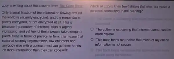 Lucy is writing about this excerpt from The Code Book
Only a small fraction of the information flowing around
the world is securely encrypted, and the remainder IS
poorly encrypted, or not encrypted at all. This is
because the number of Internet users is rapidly
increasing, and yet few of these people take adequate
precautions in terms of privacy. In turn, this means that
national security organizations, law enforcers and
anybody else with a curious mind can get their hands
on more information than they can cope with.
Which of Lucy's lines best shows that she has made a
personal connection to the reading?
enoryoned
The author is explaining that Internet users must be
more careful
This book helps me realize that much of my online
information is not secure
This book helps me masics that
people using the internor