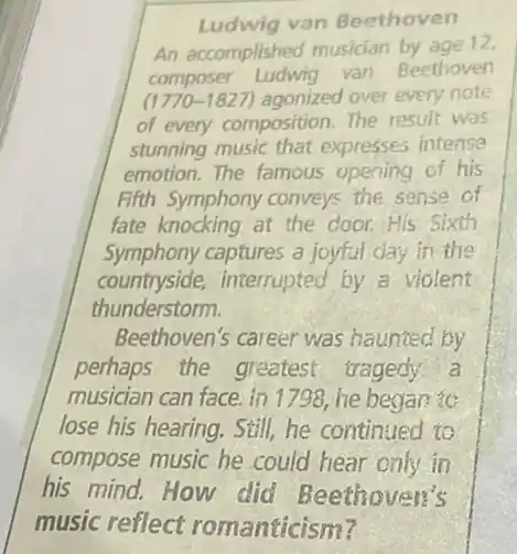 Ludwig van Beethoven
An accomplished musician by age 12,
composer Ludwig van Beethoven
(1770-1827) agonized over every note.
of every composition.The result was
stunning music that expresses intense
emotion. The famous opening of his
Fifth Symphony conveys the sense of
fate knocking at the door.His Sixth
Symphony captures a joyful day in the
countryside,interrupted by a violent
thunderstorm.
Beethoven's career was haunted by
perhaps the greatest tragedy a
musician can face. in 1798, he began to
lose his hearing. Still,he continued to
compose music he could hear only in
his mind. How did Beethoven's
music reflect romanticism?