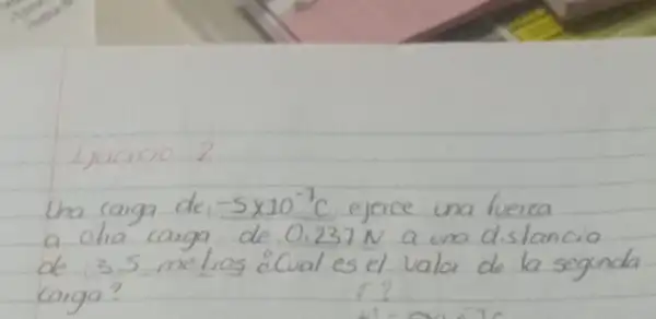 Lxacicio 2
Una carga de -5 times 10^-7 mathrm(C) ejerce una fuerza a olha carga de 0.237 mathrm(~N) a una distancia de 3.5 melros ¿Cual es el valor de la segunda carga?