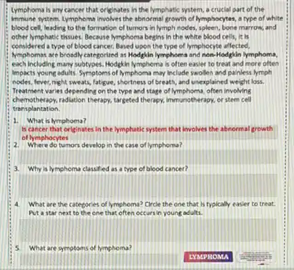 Lymphoma is any cancer that originates in the lymphatic system, a crucial part of the
immune system. Lymphoma Involves the abnormal growth of lymphocytes a type of white
blood cell, leading to the formation of tumors in lymph nodes, spleen,bone marrow, and
other lymphatic tissues. Because lymphoma begins in the white blood cells, it Is
considered a type of blood cancer, Based upon the type of lymphocyte affected,
Nmphomas are broadly categorited as Hodgkin lymphoma and non-Hodgkin lymphoma,
each including many subtypes.Hodgkin lymphoma is often easier to treat and more often
impacts young adults. Symptoms of lymphoma may Include swollen and painless lymph
nodes, fever,night sweats,latigue, shortness of breath,and unexplained weight los.
Treatment varies depending on the type and stage of lymphoma, often involving
chemotherapy, radiation therapy, targeted therapy, immunotherapy, or stem cell
transplantation.
1. What is hymphoma?
is cancer that originates in the lymphatic system that involves the abnormal growth
of lymphocytes
2. Where do tumors develop in the case of lymphoma?
3. Why is lymphoma classified as a type of blood cancer?
What are the categories of lymphoma? Circle the one that is typically easier to treat.
Put a star next to the one that often occurs in young adults
5. What are symptoms of lymphoma?