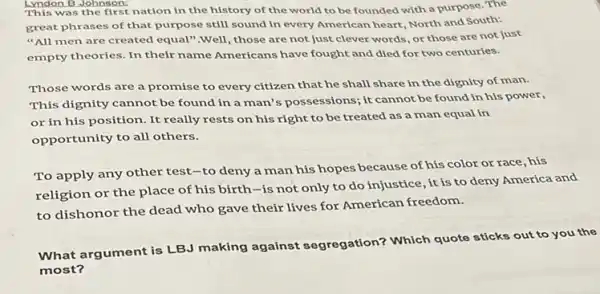 Lyndon B Johnson: undon B.John anst nation in nation in the history of the world to be founded with a purpose .The
great phrases of that purpose still sound in every American heart, North and South:
"All men are created equal",well, those are not just clever words or those are not just
empty theories. In their name Americans have fought and died for two centuries.
Those words are a promise to every citizen that he shall share in the dignity of man.
This dignity cannot be found in a man's possessions; it cannot be found in his power,
or in his position It really rests on his right to be treated as a man equal in
opportunity to all others.
To apply any other test-to deny a man his hopes because of his color or race, his
religion or the place of his birth-is not only to do injustice it is to deny America and
to dishonor the dead who gave their lives for American freedom.
What argument is LBJ making against segregation? Which quote sticks out to you the
most?