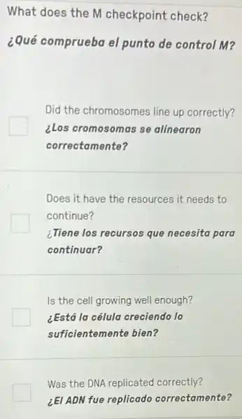 What does the M checkpoint check?
¿Qué comprueba el punto de control M?
Did the chromosomes line up correctly?
clos cromosomas se alinearon
correctamente?
Does it have the resources it needs to
continue?
¿Tiene los recursos que necesita para
continuar?
Is the cell growing well enough?
¿Está la célula creciendo 10
sufficientemente bien?
Was the DNA replicated correctly?
¿EI ADN fue replicado correctamente?