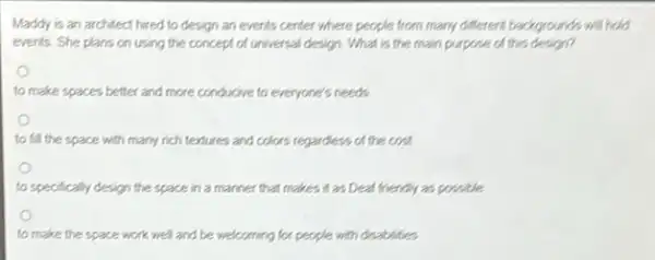 Maddy is an architect hired to design an events center where people from many different backgrounds will hold
events. She plans on using the concept of universal design. What is the main purpose of this design?
to make spaces better and more conducive to everyone's needs
to fill the space with many rich textures and colors regardless of the cost
to specifically design the space in a manner that makes it as Dear friendly as possible
to make the space work well and be welcoming for people with disabilities