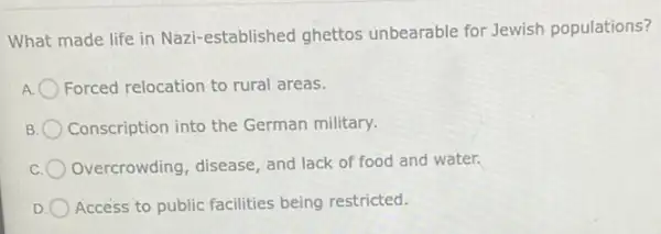 What made life in Nazi-established ghettos unbearable for Jewish populations?
A. Forced relocation to rural areas.
B Conscription into the German military.
Overcrowding, disease and lack of food and water.
D Access to public facilities being restricted.