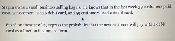 Magan owns a small business selling bagels. He knows that in the last week 39 customers paid
cash, 9 customers used a debit card, and 59 customers used a credit card.
Based on these results , express the probability that the next customer will pay with a debit
card as a fraction in simplest form.