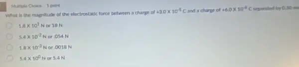 What is the magnitude of the electrostatic force between a charge of
+3.0times 10^-5C and a charge of
+6.0times 10^-6C separated by 0.30 me
1.8times 10^1N or 18 N
5.4times 10^-2N or .054 N
1.8times 10^-3N or.0018 N
5.4times 10^0N or 5.4 N
Multiple Choice 1 point