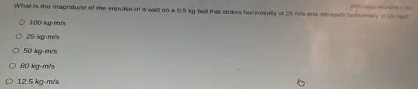 What is the magnitude of the impulse of a wall on a 0.5 kg ball that strikes horizontally at
25m/s and rebounds horizontally at 25 mis?
POSSIBLE POINTS: 0.25
100kgcdot m/s
25kgcdot m/s
50kgcdot m/s
80kgcdot m/s
12.5kgcdot m/s