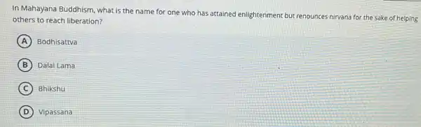 In Mahayana Buddhism what is the name for one who has attained enlightenment but renounces nirvana for the sake of helping
others to reach liberation?
A Bodhisattva
B Dalai Lama
C ) Bhikshu
D Vipassana