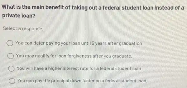 What is the main benefit of taking out a federal student loan instead of a
private loan?
Select a response.
You can defer paying your loan until 5 years after graduation.
You may qualify for loan forgiveness after you graduate.
You will have a higher interest rate for a federal student loan.
You can pay the principal down fasteron a federal student loan.