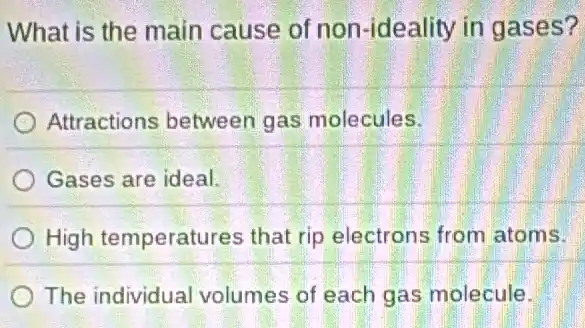 What is the main cause of non -ideality in gases?
Attractions between gas molecules.
Gases are ideal.
High temperatures that rip electrons from atoms.
The individual volumes of each gas molecule.