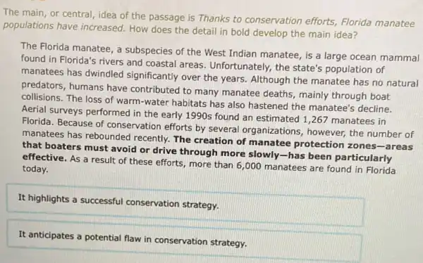 The main, or central idea of the passage is Thanks to conservation efforts, Florida manatee
populations have increased.How does the detail in bold develop the main idea?
The Florida manatee, a subspecies of the West Indian manatee, is a large ocean mammal
found in Florida's rivers and coastal areas Unfortunately, the state's population of
manatees has dwindled significantly over the years Although the manatee has no natural
predators, humans have contributed to many manatee deaths, mainly through boat
collisions. The loss of warm-water habitats has also hastened the manatee's decline.
Aerial surveys performed in the early 1990s found an estimated 1,267 manatees in
Florida. Because of conservation efforts by several organizations however, the number of
manatees has rebounded recently. The creation of manatee protection zones-areas
that boaters must avoid or drive through more slowly-has been particularly
effective. As a result of these efforts, more than 6,000 manatees are found in Florida
today.
It highlights a successful conservation strategy.
It anticipates a potential flaw in conservation strategy.