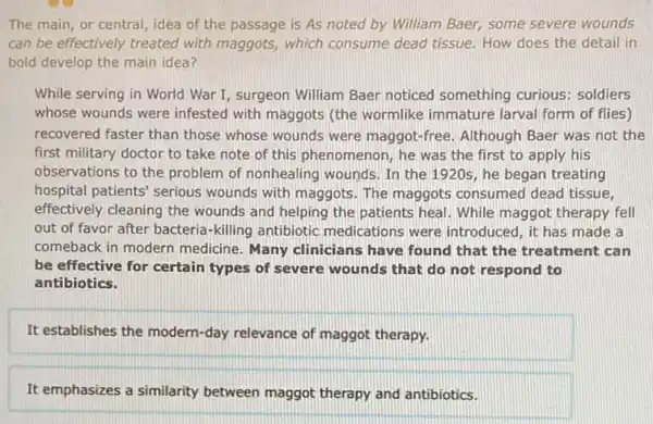 The main, or central,idea of the passage is As noted by William Baer, some severe wounds
can be effectively treated with maggots, which consume dead tissue. How does the detail in
bold develop the main idea?
While serving in World War I, surgeon William Baer noticed something curious: soldiers
whose wounds were infested with maggots (the wormlike immature larval form of flies)
recovered faster than those whose wounds were maggot-free. Although Baer was not the
first military doctor to take note of this phenomenon, he was the first to apply his
observations to the problem of nonhealing wounds. In the 1920s, he began treating
hospital patients' serious wounds with maggots. The maggots consumed dead tissue,
effectively cleaning the wounds and helping the patients heal. While maggot therapy fell
out of favor after bacteria-killing antibiotic medications were introduced , it has made a
comeback in modern medicine. Many clinicians have found that the treatment can
be effective for certain types of severe wounds that do not respond to
antibiotics.
It establishes the modern -day relevance of maggot therapy.
It emphasizes a similarity between maggot therapy and antibiotics.