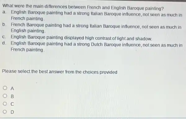 What were the main differences between French and English Baroque painting?
a. English Baroque painting had a strong Italian Baroque influence, not seen as much in
French painting
b. French Baroque painting had a strong Italian Baroque influence, not seen as much in
English painting
c. English Baroque painting displayed high contrast oflight and shadow.
d. English Baroque painting had a strong Dutch Baroque influence, not seen as much in
French painting
Please select the best answer from the choices provided
A
B
C
D