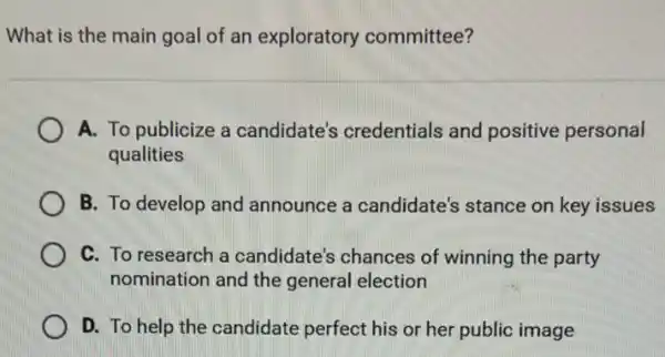 What is the main goal of an exploratory committee?
A. To publicize a candidate's credentials and positive personal
qualities
B. To develop and announce a candidate's stance on key issues
C. To research a candidate's chances of winning the party
nomination and the general election
D. To help the candidate perfect his or her public image