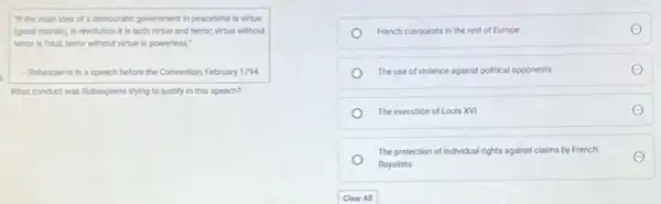 "If the main idea of a democratic government in peacetime is virtue
(good morals), in revolution it is both virtue and terror, virtue without
terror is fatal; terror without virtue is powerless."
- Robespiene in a speech before the Convention, February 1794
What conduct was Robespleme trying to justify in this speech?
French conquests in the rest of Europe
The use of violence against political opponents
The execution of Louis XVI
The protection of individual rights against claims by French
Royalists