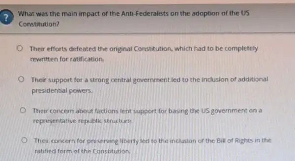 ?
What was the main impact of the Anti Federalists on the adoption of the US
Constitution?
Their efforts defeated the original Constitution, which had to be completely
rewritten for ratification.
Their support for a strong central government led to the inclusion of additional
presidential powers.
Their concern about factions lent support for basing the US government on a
representative republic structure
Their concern for preserving liberty led to the inclusion of the Bill of Rights in the
ratified form of the Constitution.