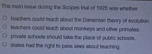 The main issue during the Scopes trial of 1925 was whether
teachers could teach about the Darwinian theory of evolution
teachers could teach about monkeys and other primates.
private schools should take the place of public schools
states had the right to pass laws about teaching