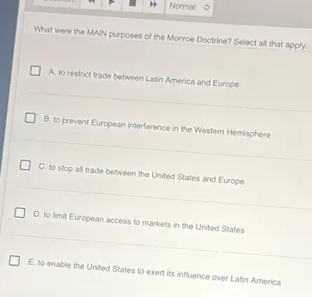 What were the MAIN purposes of the Monroe Doctrine? Select all that apply.
D A. to restrict trade between Latin America and Europe
B. to prevent European interference in the Western Hemisphere
C. to stop all trade between the United States and Europe
D. to limit European access to markets in the United States
E. to enable the United States to exert its influence over Latin America