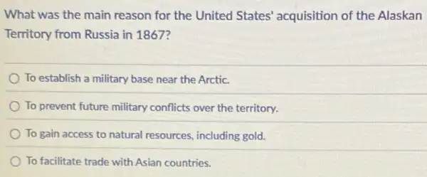 What was the main reason for the United States' acquisition of the Alaskan
Territory from Russia in 1867?
To establish a military base near the Arctic.
To prevent future military conflicts over the territory.
To gain access to natural resources, including gold.
To facilitate trade with Asian countries.