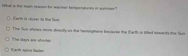 What is the main reason for warmer temperatures in summer?
Earth is closer to the Sun.
The Sun shines more directly on the hemisphere because the Earth is tilted towards the Sun.
The days are shorter.
Earth spins faster.