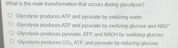 What is the main transformation that occurs during glycolysis?
Glycolysis produces ATP and pyruvate by oxidizing water.
Glycolysis produces ATP and pyruvate by oxidizing glucose and NAD^+
Glycolysis produces pyruvate, ATP, and NADH by oxidizing glucose
Glycolysis produces CO_(2) ATP, and pyruvate by reducing glucose.