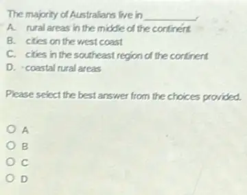 The majority of Australians live in __
A. rural areas in the middle of the continent
B. cties on the west coast
C. cities in the southeast region of the continent
D. coastal rural areas
Please select the best answer from the choices provided.
A
B
c
D