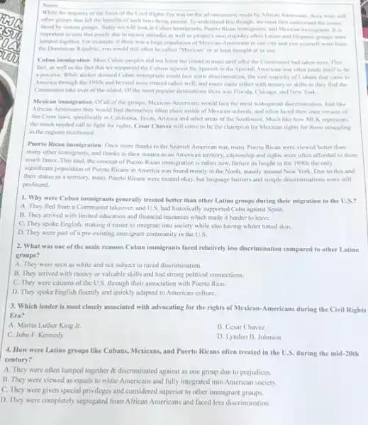 While the majority of the focus of the Civil Rights Era was on the advancements made by African Americans, there were still
__
other groups that fell the benefits of such laws being passed. To understand this though, we must first understand the issues
faced by certain groups Today we will look at Cuban Immigrants, Puerto Rican immigrants, and Mexicar immigrants. It is
important to note that purely due to raciest attitudes as well as people is own stupidity often Latino and Hispanic groups were
lumped together. For example, if there was a large population of Mexican-Americans in one city and you yourself were from
the Dominican Republic, you would still often be called "Mexican" or at least thought of as one.
Cuhan immigration: Most Cuban peoples did not leave the island in mass until after the Communist had taken over. This
fact, as well as the fact that we supported the Cubans against the Spanish in the Spanish American war often lends itself to be
a positive. While darker skinned Cuban immigrants could face some discrimination, the vast majority of Cubans that came to
America through the 1950 and beyond were treated rather well, and many came either with money or skills as they fled the
Communist take over of the island. Of the most popular destinations there was Florida, Chicago, and New York
Mexican immigration: Ofall of the groups, Mexican-Americans would face the most widespread discrimination. Just like
African-Americans they would find themselves often place inside of Mexican-schools and often faced their own version of
Jim Crow laws, spocifically in California, Texas, Arizona and other areas of the Southwest. Much like how MLK represents
the much needed call to fight for rights.Cesar Chavez will come to be the champion for Mexican rights for those struggling
in the regions mentioned.
Puerto Rican immigration: Once more thanks to the Spanish American war, many Puerto Rican were viewed better than
many other immigrants, and thanks to their statues as an American territory.citizenship and rights were often afforded to them
much faster. This said.the concept of Puerto Rican immigration is rather new. Before its height in the 1990s the only
significant population of Puerto Ricans in America was found mostly in the North, mainly around New York. Due to this and
their statue as a territory, many Puerto Ricans were treated okay, but language barriers and simple discriminations were still
profound.
1. Why were Cuban immigrants generally treated better than other Latino groups during their migration to the
A. They fled from a Communist takeover, and U.S. had historically supported Cuba against Spain.
B. They arrived with limited education and financial resources which made it harder to leave.
C. They spoke English,making it easier to integrate into society while also having whiter toned skin.
D. They were part of a pre-existing immigrant community in the U.S.
2. What was one of the main reasons Cuban immigrants faced relatively less discrimination compared to other Latino
groups?
A. They were seen as white and not subject to racial discrimination.
B. They arrived with money or valuable skills and had strong political connections.
C. They were citizens of the U.S. through their association with Puerto Rico
D. They spoke English fluently and quickly adapted to American culture.
3. Which leader is most closely associated with advocating for the rights of Mexican-Americans during the Civil Rights
Era?
A. Martin Luther King Jr.
B. Cesar Chavez
C. John F. Kennedy
D. Lyndon B. Johnson
4. How were Latino groups like Cubans, Mexicans, and Puerto Ricans often treated in the U.S. during the mid-20th
century?
A. They were often lumped together & discriminated against as one group due to prejudices.