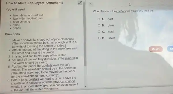 How to Make Salt-Crystal Ornaments
You will need
two tablespoons of salt
two wide-mouthed jars
food coloring
string
pencil
Directions
1. Make a snowflake shape out of pipe cleaner(s)
(The snowflake should be small enough to fit in a
jar without touching the bottom or sides.)
2. Attach one end of the string to the snowflake and
the other end around the pencil.
3. In a jar, add salt to two cups of hot water.
4. Stir until all the salt fully dissolves (The mineral in
the water should be clear.)
5. Position the pencil horizontally, over the jar's
mouth. The snowflake should be in the saltwater
(The string may need to be moved on the pencil
for the snowflake to hang correctly.)
6. Before long, crystals will start to grow. Leave the
snowflake in saltwater until the physical change
results in a good snowflake. You can even leave it
in the iar until the water evaporates
1
When finished, the crystals will most likely look like
A. dust
B. glass
C. coral
D. Silver.
Reset