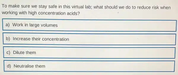 To make sure we stay safe in this virtual lab; what should we do to reduce risk when
working with high concentration acids?
a) Work in large volumes
b) Increase their concentration
c) Dilute them
d) Neutralise them