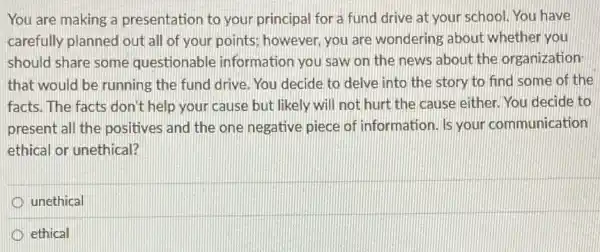 You are making a presentation to your principal for a fund drive at your school.You have
carefully planned out all of your points; however you are wondering about whether you
should share some questionable information you saw on the news about the organization
that would be running the fund drive. You decide to delve into the story to find some of the
facts. The facts don't help your cause but likely will not hurt the cause either. You decide to
present all the positives and the one negative piece of information. Is your communication
ethical or unethical?
unethical
D ethical