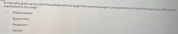 A man who grew up in a strict household and was taught that expressing anger is unacceptable insists that he never gets angry. What defense mechanism is he using?
Displacement
Repression
Projection
Denial