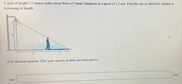 A man of height 1.7 meters walks away from a 5-meter lamppost at a speed of 1.2m/s Find the rate at which his shadow is
increasing in length.
(Use decimal notation. Give your answer to three decimal places.)
be completel