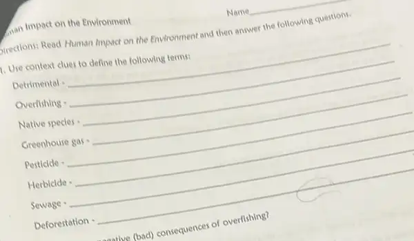 man Impact on the Environment
firections: Read Human Impact on the Environment and then answer the following questions.
1. Use context clues to define the following terms:
Detivirectiolcdot underline ( )
Overfiting cdot underline ( )
Nutree prccies cdot underline ( )
Creericone gy_(5),underline ( )
Perticion -underline ( )
Herbicka cdot underline ( )
Sevage -underline ( )
Deforestation -
as (bad) consequences of overlishing?