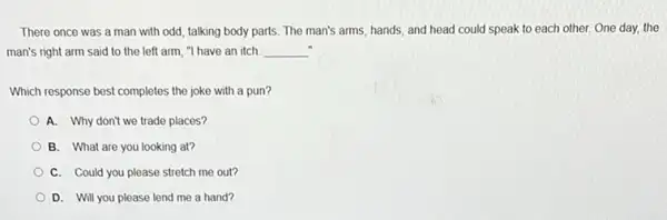 There once was a man with odd, talking body parts. The man's arms, hands, and head could speak to each other. One day, the
man's right arm said to the left arm."I have an itch. __
Which response best completes the joke with a pun?
A. Why don't we trade places?
B. What are you looking at?
C. Could you please stretch me out?
D. Will you please lend me a hand?