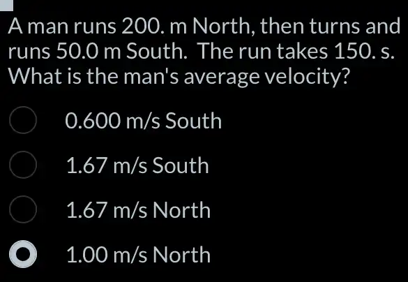 A man runs 200 . m North, then turns and
runs 50.0 m South. The run takes 150. s
What is the man's average velocity?
0.600m/s South
1.67m/s South
1.67m/s North
1.00m/s North