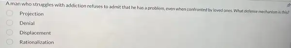 A man who struggles with addiction refuses to admit that he has a problem, even when confronted by loved ones. What defense mechanism is this?
Projection
Denial
Displacement
Rationalization