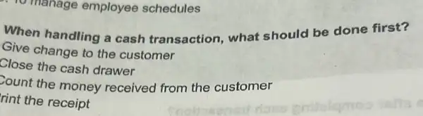 manage employee schedules
When handling a cash transaction what should be done first?
Give change to the customer
Close the cash drawer
Count the money received from the customer
rint the receipt