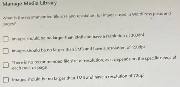 Manage Media Library
What is the recommended file size and resolution for images used in WordPress posts and
pages?
Images should be no larger than 2MB and have a resolution of 300dpi
Images should be no larger than 5MB and have a resolution of 150dpi
There is no recommended file size or resolution as it depends on the specific needs of
each post or page
Images should be no larger than 1MB and have a resolution of 72dpi