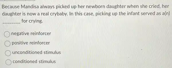 Because Mandisa always picked up her newborn daughter when she cried, her
daughter is now a real crybaby. In this case, picking up the infant served as a(n)
__ for crying.
negative reinforcer
positive reinforcer
unconditioned stimulus
conditioned stimulus