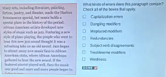 Many arts, including literature pointing.
fiction, poetry, and theater made the Harlem
Renaissance special, but music hakls a
special place in the history of the period.
African American artists developed new
slyles of music such as jazz. Feeluring a new
style of plano playing the people who went to
hear this new jazz.sound thought it was a
refreshing take on an old sound. Jazz began
to ettract many new music fans to African
American clubs, where African Americans
gathered to hear the new sound. If the
featured pianist played well.then the music
was good and more and more people began to
What kinds of errors does this paragraph contain?
Checkall of the boxes that apply.
Capitalization errors
Dangling modifiers
Misplaced modiliers
Redundancies
Subject-verb disagreements
Troublesome modifiers
D Wordiness