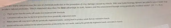 There are many concerns over the use of chemical pesticides in the prevention of crop damage caused by insects. With new biotechnology, farmers are able to select seeds that
produce natural pesticides: Which statement describes the best advantage for both, farmers and the environment through using genetically modified seeds?
(SC.7L.16.4)
Plants grown from the seeds will require less treatment with chemicals
Consumers will pay less for the food grown from these genetically engineered seeds
Native plants will cross-breed with the genetically engineered plants, causing them to produce seeds that are resistant to insects.
Insects will become resistant to the natural pesticides produced by the new seeds, making the genetically engineered seeds vulnerable to insects.