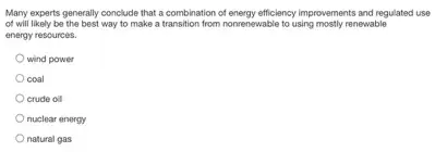 Many experts generally conclude that a combination of energy efficiency improvements and regulated use
of will likely be the best way to make a transition from nonrenewable to using mostly renewable
energy resources.
wind power
coal
crude oil
nuclear energy
natural gas