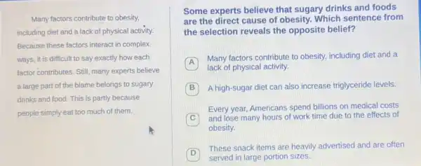 Many factors contribute to obesity,
including diet and a lack of physical activity.
Because these factors interact in complex
ways, it is difficult to say exactly how each
factor contributes. Still, many experts believe
a large part of the blame belongs to sugary
drinks and food. This is partly because
people simply eat too much of them.
Some experts believe that sugary drinks and foods
are the direct cause of obesity. Which sentence from
the selection reveals the opposite belief?
A
Many factors contribute to obesity, including diet and a
A
lack of physical activity
B A high-sugar diet can also increase triglyceride levels.
Every year, Americans spend billions on medical costs
C
and lose many hours of work time due to the effects of
obesity.
D
These snack items are heavily advertised and are often
served in large portion sizes.