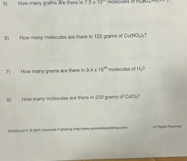 How many grams are there in 7.5times 10^23 molecules of H_(2)SO_(4)
6) How many molecules are there in 122 grams of Cu(NO_(3))_(2)
7) How many grams are there in
9.4times 10^25 molecules of H_(2)
8) How many molecules are there in 230 grams of CoCl_(2)
WKSOO1X012 C 2000 Cavalcade Publishing (http://www
,cavalcadepublishing.com)