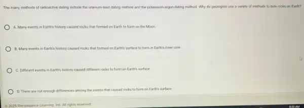 The many methods of radioactive dating include the uranium-lead dating method and the potassium-argon-dating method Why do geologists use a variety of methods to date rocks on Earth?
A. Many events in Earth's history caused rocks that formed on Earth to form on the Moon
B. Many events in Earth's history caused rocks that formed on Earth's surface to form in Earth's inner core.
C. Different events in Earth's history caused different rocks to form on Earth's surface.
D. There are not enough differences among the events that caused rocks to form on Earth's surface.
02025 Renaissance Learning, Inc All rights reserved