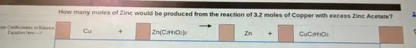 How many moles of Zinc would be produced from the reaction of 3.2 moles of Copper with excess Zinc Acetate
Equation here ->
pe Coefficienets to Balance
square