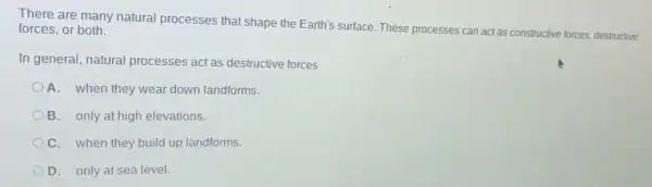 There are many natural processes that shape the Earth's surface. These processes can act as constructive forces, destructive forces, or both.
In general, natural processes act as destructive forces
D A. when they wear down landforms.
B. only at high elevations
C. when they build up landforms.
D. only at sea level.