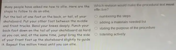 Many people have asked me how to ollie Here are the
steps to follow to do an ollie.
Put the ball of one foot on the back, or tail, of your
skateboard. Put your other foot between the middle
and front trucks. Bend your knees deeply. Punch your
back foot down on the tail of your skateboard as hard
as you can, and at the same time jumpl Drag the side
of your front foot up the skateboard slightly to guide
it. Repeat five million times until you can ollie.
Which revision would make the procedural text most
effective?
numbering the steps
adding a materials needed list
stating the purpose of the procedure
listening actively