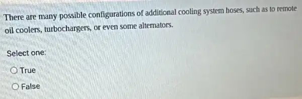 There are many possible configurations of additional cooling system hoses, such as to remote
oil coolers, turbochargers or even some alternators.
Select one:
True
False